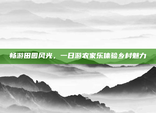 畅游田园风光,一日游农家乐体验乡村魅力