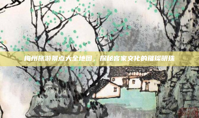 梅州旅游景点大全地图，探秘客家文化的璀璨明珠