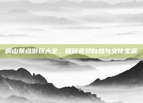 房山景点游玩大全，探秘京郊自然与文化宝藏