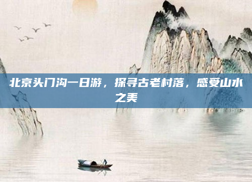 北京头门沟一日游,探寻古老村落,感受山水之美