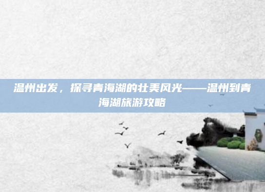 温州出发，探寻青海湖的壮美风光——温州到青海湖旅游攻略
