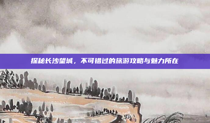 探秘长沙望城，不可错过的旅游攻略与魅力所在