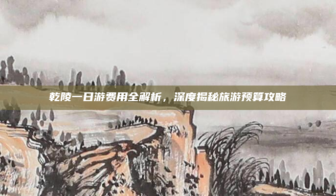 乾陵一日游费用全解析,深度揭秘旅游预算攻略