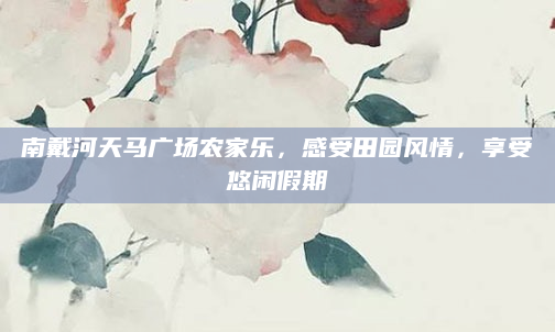 南戴河天马广场农家乐，感受田园风情，享受悠闲假期