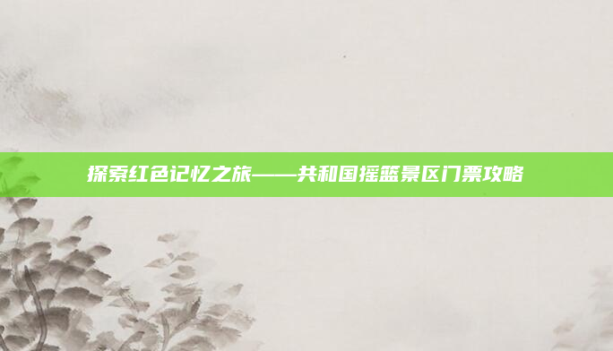 探索红色记忆之旅——共和国摇篮景区门票攻略