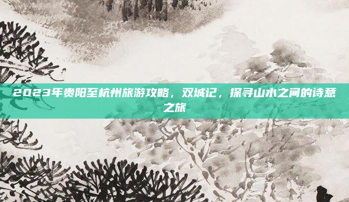 2023年贵阳至杭州旅游攻略,双城记,探寻山水之间的诗意之旅