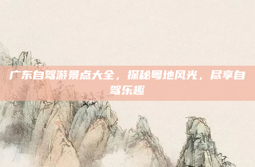 广东自驾游景点大全，探秘粤地风光，尽享自驾乐趣