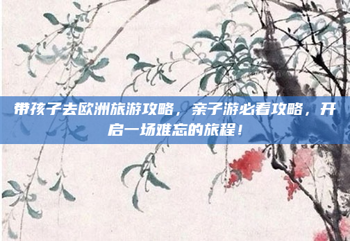 带孩子去欧洲旅游攻略，亲子游必看攻略，开启一场难忘的旅程！