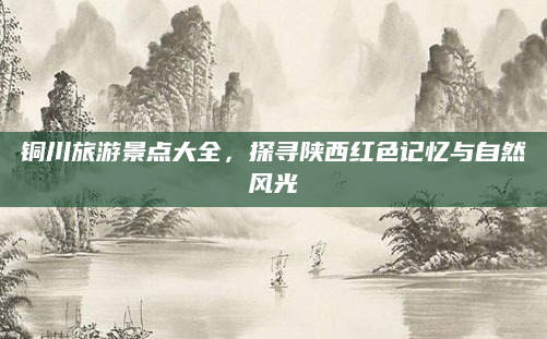 铜川旅游景点大全,探寻陕西红色记忆与自然风光