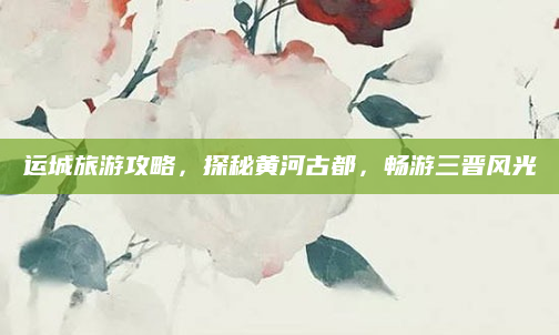 运城旅游攻略,探秘黄河古都,畅游三晋风光