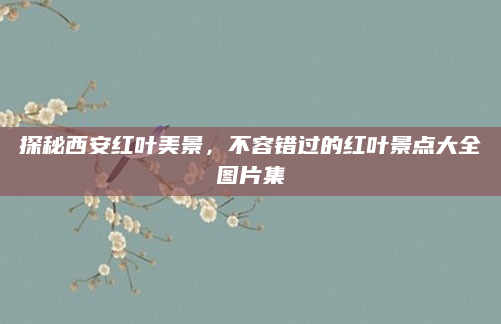 探秘西安红叶美景，不容错过的红叶景点大全图片集