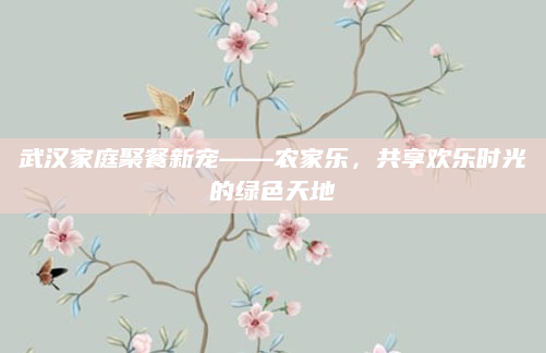 武汉家庭聚餐新宠——农家乐,共享欢乐时光的绿色天地