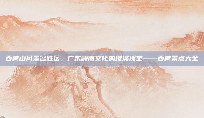 西樵山风景名胜区,广东岭南文化的璀璨瑰宝——西樵景点大全