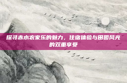 探寻赤水农家乐的魅力，住宿体验与田园风光的双重享受