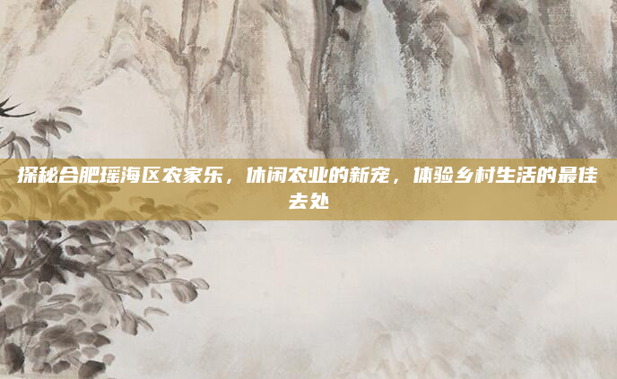 探秘合肥瑶海区农家乐，休闲农业的新宠，体验乡村生活的最佳去处