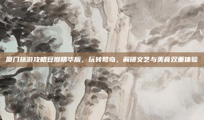 厦门旅游攻略豆瓣精华版,玩转鹭岛,解锁文艺与美食双重体验