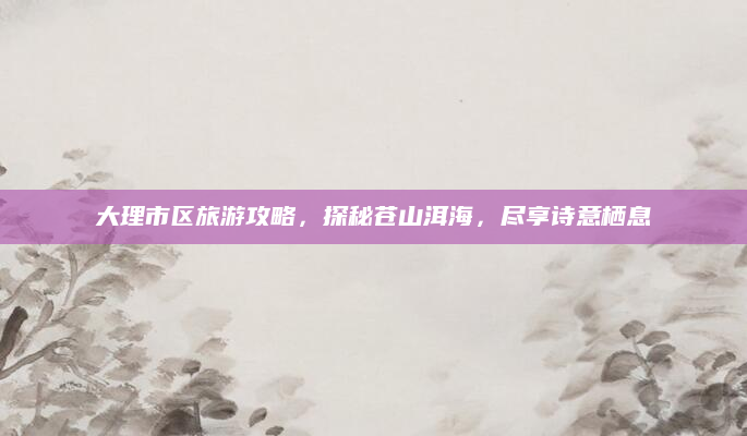 大理市区旅游攻略,探秘苍山洱海,尽享诗意栖息