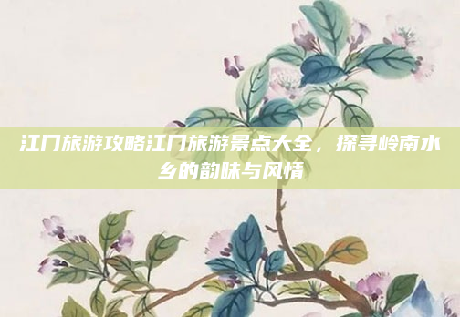 江门旅游攻略江门旅游景点大全,探寻岭南水乡的韵味与风情