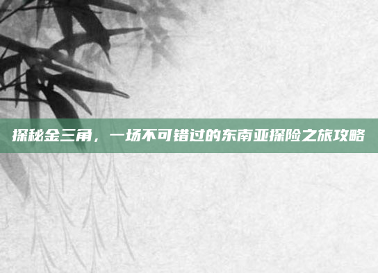 探秘金三角,一场不可错过的东南亚探险之旅攻略