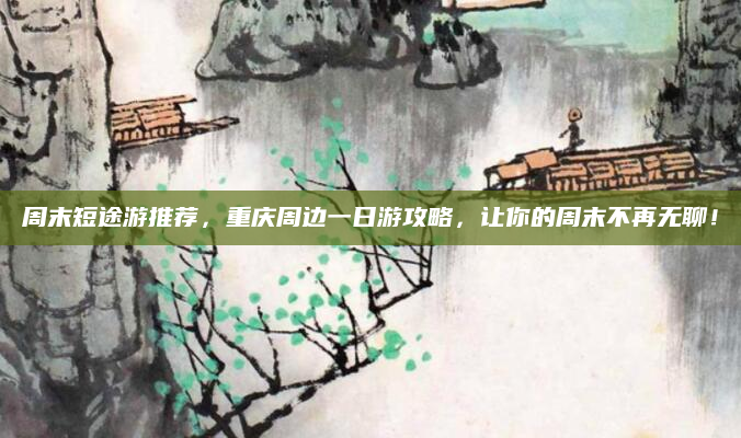 周末短途游推荐，重庆周边一日游攻略，让你的周末不再无聊！