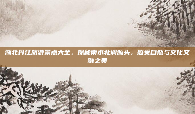 湖北丹江旅游景点大全,探秘南水北调源头,感受自然与文化交融之美