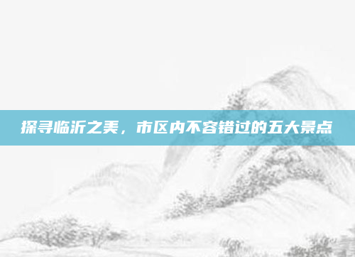 探寻临沂之美,市区内不容错过的五大景点