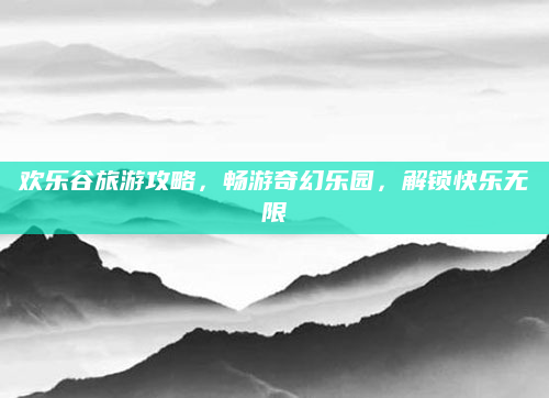 欢乐谷旅游攻略,畅游奇幻乐园,解锁快乐无限