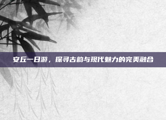 安丘一日游,探寻古韵与现代魅力的完美融合