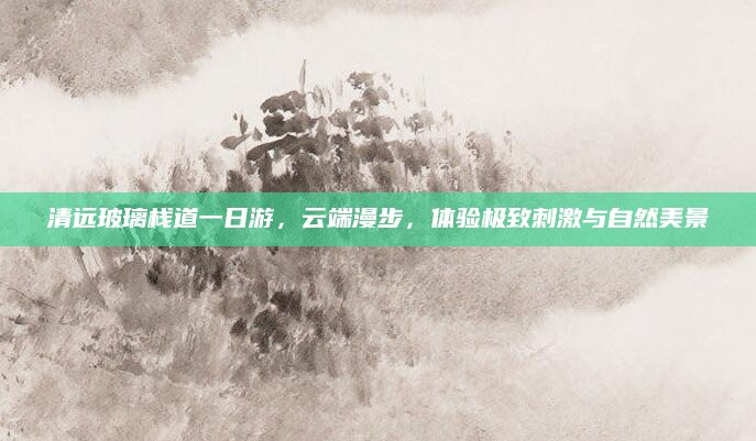 清远玻璃栈道一日游，云端漫步，体验极致刺激与自然美景