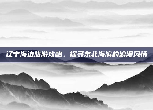 辽宁海边旅游攻略,探寻东北海滨的浪漫风情