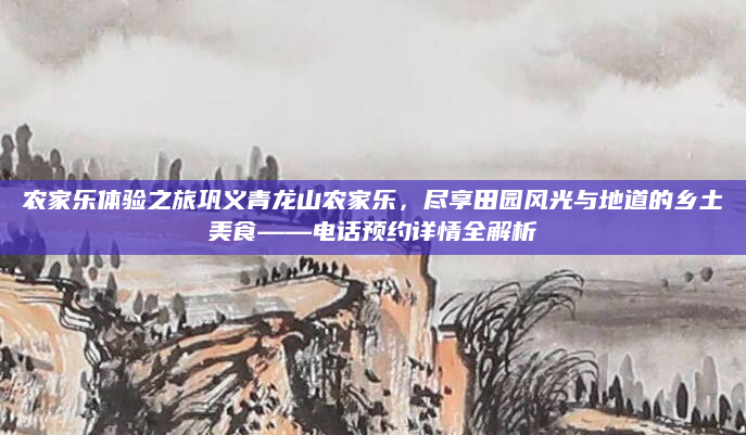 农家乐体验之旅巩义青龙山农家乐，尽享田园风光与地道的乡土美食——电话预约详情全解析