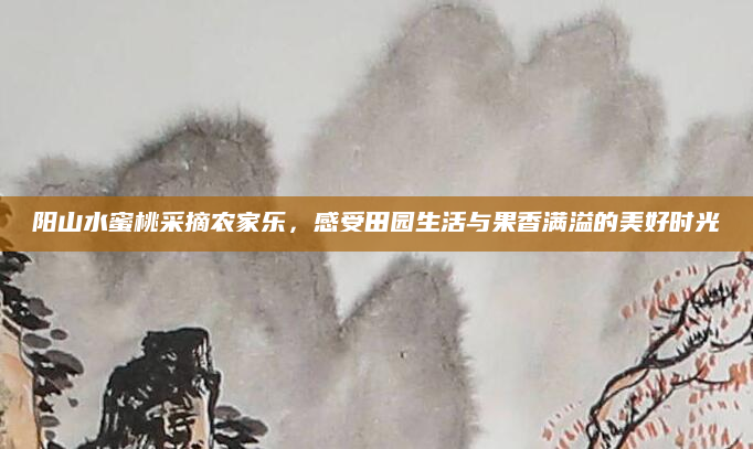 阳山水蜜桃采摘农家乐,感受田园生活与果香满溢的美好时光