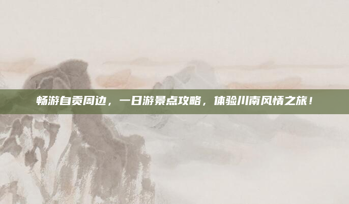 畅游自贡周边，一日游景点攻略，体验川南风情之旅！