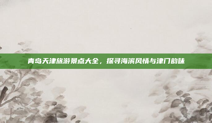 青岛天津旅游景点大全,探寻海滨风情与津门韵味