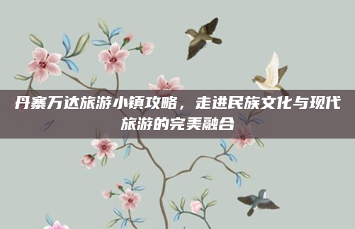 丹寨万达旅游小镇攻略，走进民族文化与现代旅游的完美融合