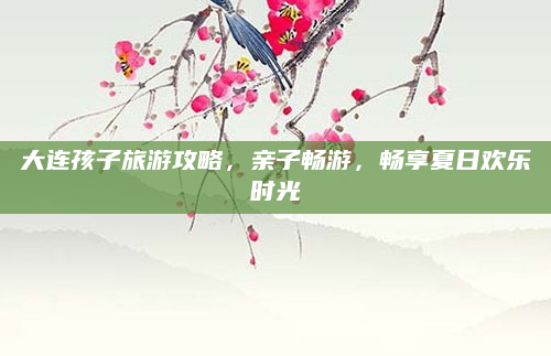 大连孩子旅游攻略，亲子畅游，畅享夏日欢乐时光