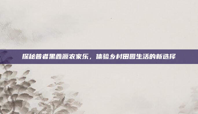 探秘普者黑鑫源农家乐,体验乡村田园生活的新选择