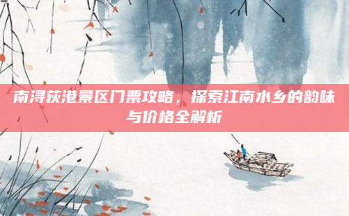 南浔荻港景区门票攻略，探索江南水乡的韵味与价格全解析