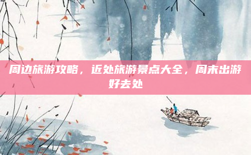 周边旅游攻略，近处旅游景点大全，周末出游好去处