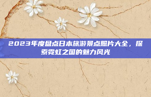 2023年度盘点日本旅游景点照片大全，探索霓虹之国的魅力风光