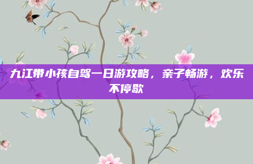 九江带小孩自驾一日游攻略，亲子畅游，欢乐不停歇