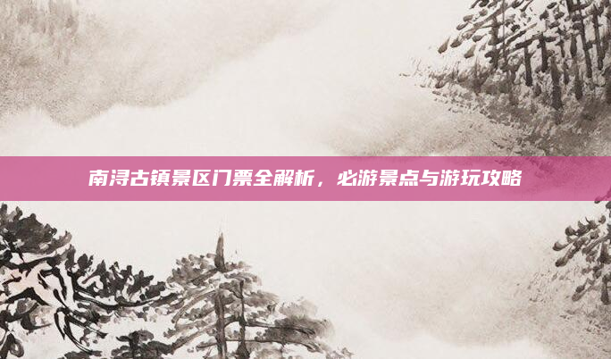 南浔古镇景区门票全解析,必游景点与游玩攻略