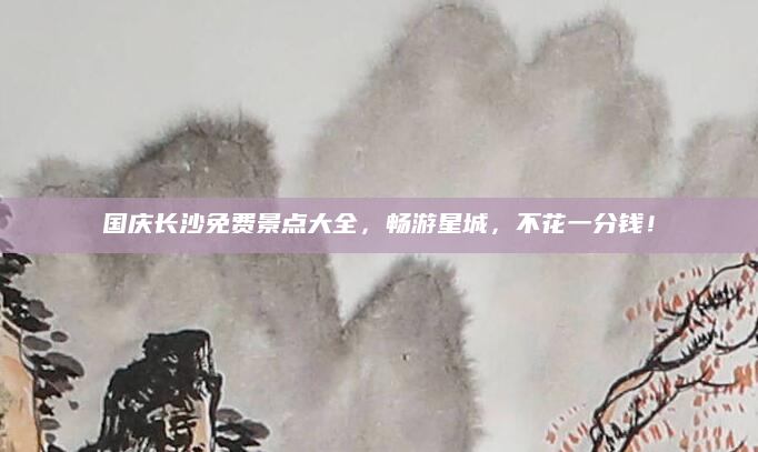 国庆长沙免费景点大全,畅游星城,不花一分钱!