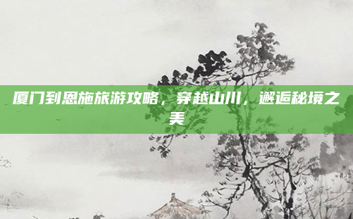 厦门到恩施旅游攻略,穿越山川,邂逅秘境之美