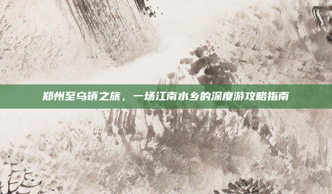 郑州至乌镇之旅，一场江南水乡的深度游攻略指南