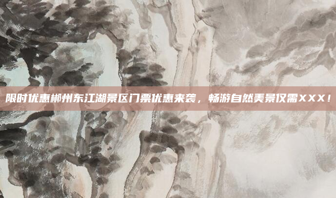 限时优惠郴州东江湖景区门票优惠来袭，畅游自然美景仅需XXX！