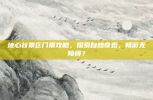 地心谷景区门票攻略,探索自然奇观,畅游无障碍?