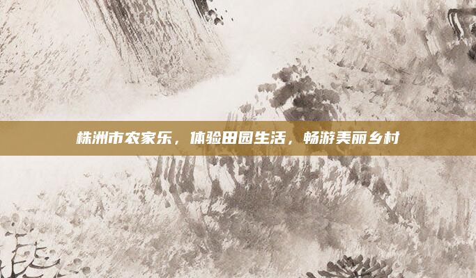 株洲市农家乐,体验田园生活,畅游美丽乡村