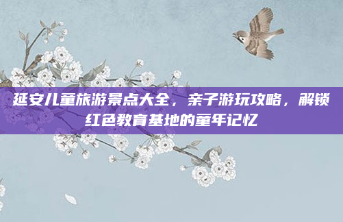 延安儿童旅游景点大全,亲子游玩攻略,解锁红色教育基地的童年记忆