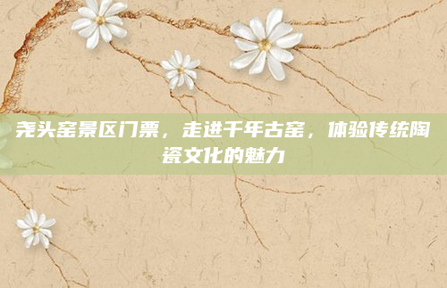 尧头窑景区门票，走进千年古窑，体验传统陶瓷文化的魅力